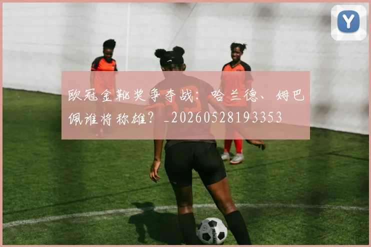 欧冠金靴奖争夺战:哈兰德、姆巴佩谁将称雄?_20260528193353