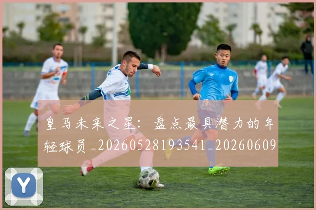 皇马未来之星:盘点最具潜力的年轻球员_20260528193541_20260609234112