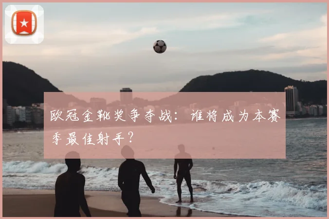 欧冠金靴奖争夺战:谁将成为本赛季最佳射手?
