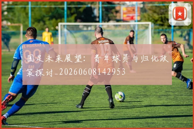 国足未来展望：青年球员与归化政策探讨_20260608142953