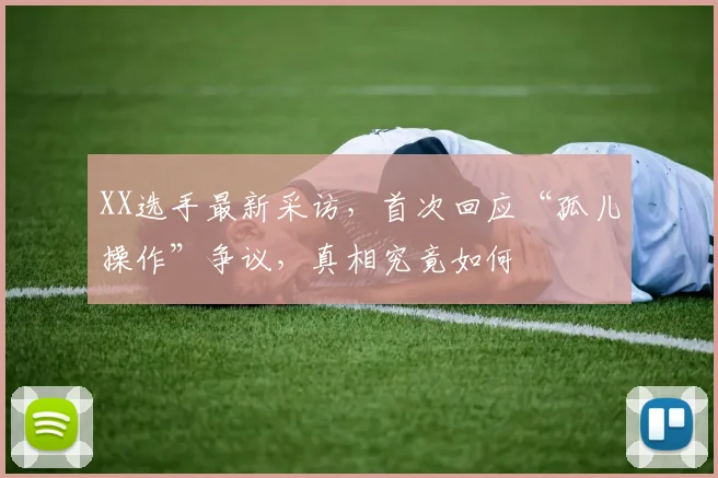 XX选手最新采访，首次回应“孤儿操作”争议，真相究竟如何