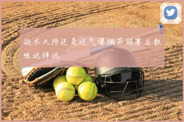 战术大师还是运气爆棚苏超赛后教练这样说
